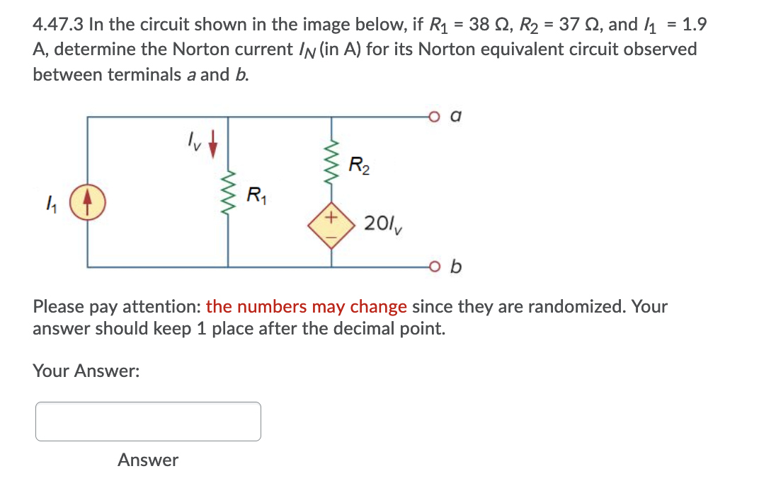 4.47.3 In the circuit shown in the image below, if R1 = 38 Q, R2 = 37 Q, and 1
A, determine the Norton current IN (in A) for its Norton equivalent circuit observed
= 1.9
between terminals a and b.
R2
R1
+.
20lv
Please pay attention: the numbers may change since they are randomized. Your
answer should keep 1 place after the decimal point.
Your Answer:
Answer
