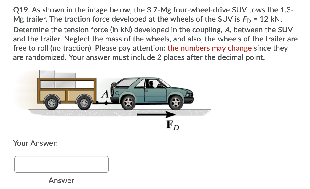 Q19. As shown in the image below, the 3.7-Mg four-wheel-drive SUV tows the 1.3-
Mg trailer. The traction force developed at the wheels of the SUV is FD = 12 kN.
Determine the tension force (in kN) developed in the coupling, A, between the SUV
and the trailer. Neglect the mass of the wheels, and also, the wheels of the trailer are
free to roll (no traction). Please pay attention: the numbers may change since they
are randomized. Your answer must include 2 places after the decimal point.
A
FD
Your Answer:
Answer
