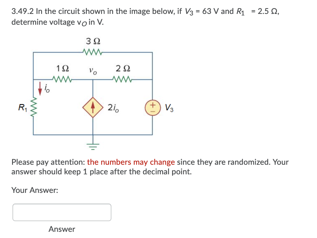 3.49.2 In the circuit shown in the image below, if V3 = 63 V and R1 = 2.5 Q,
determine voltage voin V.
%3D
3Ω
12
2Ω
Vo
R1
21.
V3
Please pay attention: the numbers may change since they are randomized. Your
answer should keep 1 place after the decimal point.
Your Answer:
Answer
