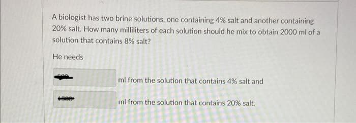 A biologist has two brine solutions, one containing 4% salt and another containing
20% salt. How many milliliters of each solution should he mix to obtain 2000 ml of a
solution that contains 8% salt?
He needs
4500
ml from the solution that contains 4% salt and
ml from the solution that contains 20% salt.