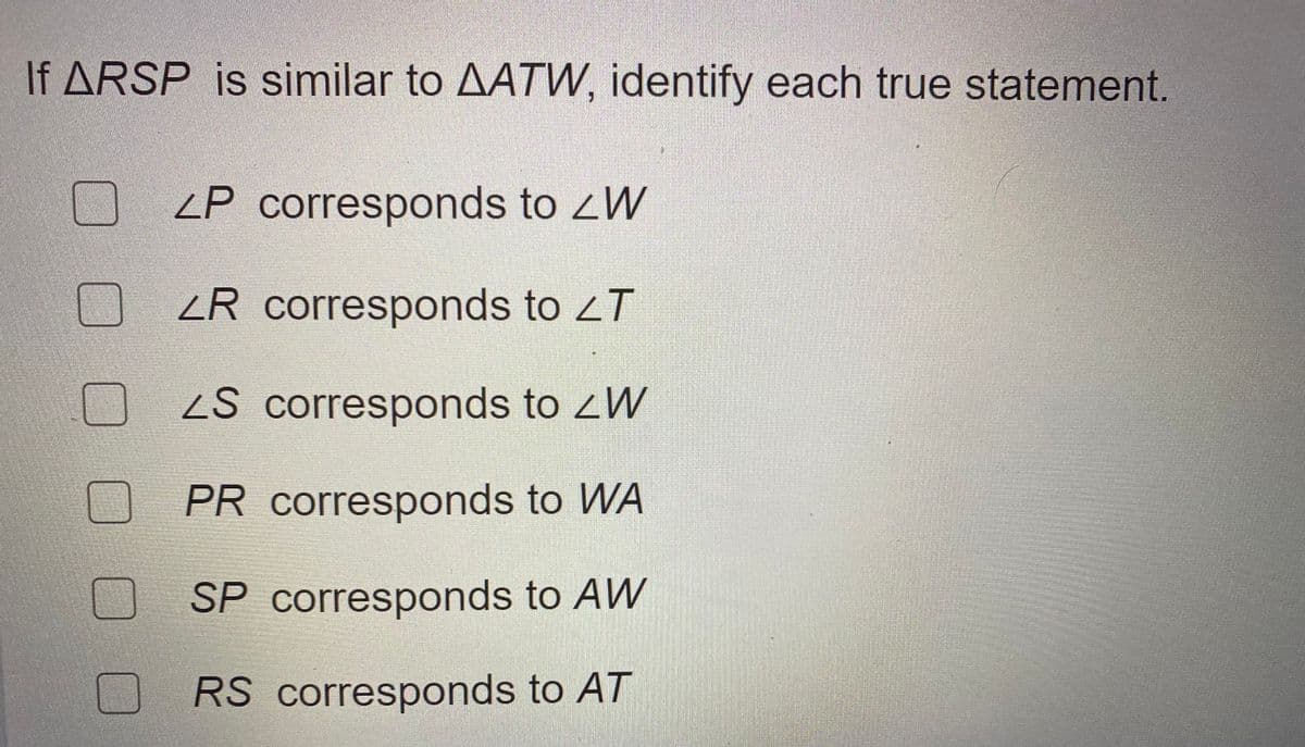 If ARSP is similar to AATW, identify each true statement.
ZP corresponds to zW
ZR corresponds to zT
S corresponds to zW
PR corresponds to WA
SP corresponds to AW
RS corresponds to AT
