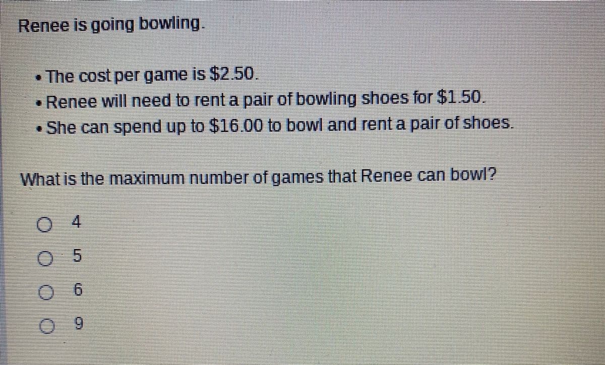Renee is going bowling,
• The cost per game is $2.50
Renee will need to rent a pair of bowling shoes for $1.50.
• She can spend up to $16.00 to bowl and rent a pair of shoes.
What is the maximum number of games that Renee can bowl?
04
6.
%3D
