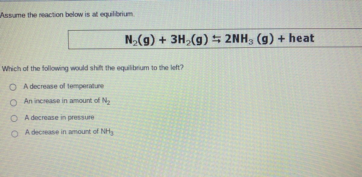 Assume the reaction below is at equilibrium.
N,(g) + 3H,(g) 2NH, (g) + heat
Which of the following would shift the equilibrium to the left?
O A decrease of temperature
O An increase in amount of N,
O A decrease in pressure
0 A decrease in amount of NH,
