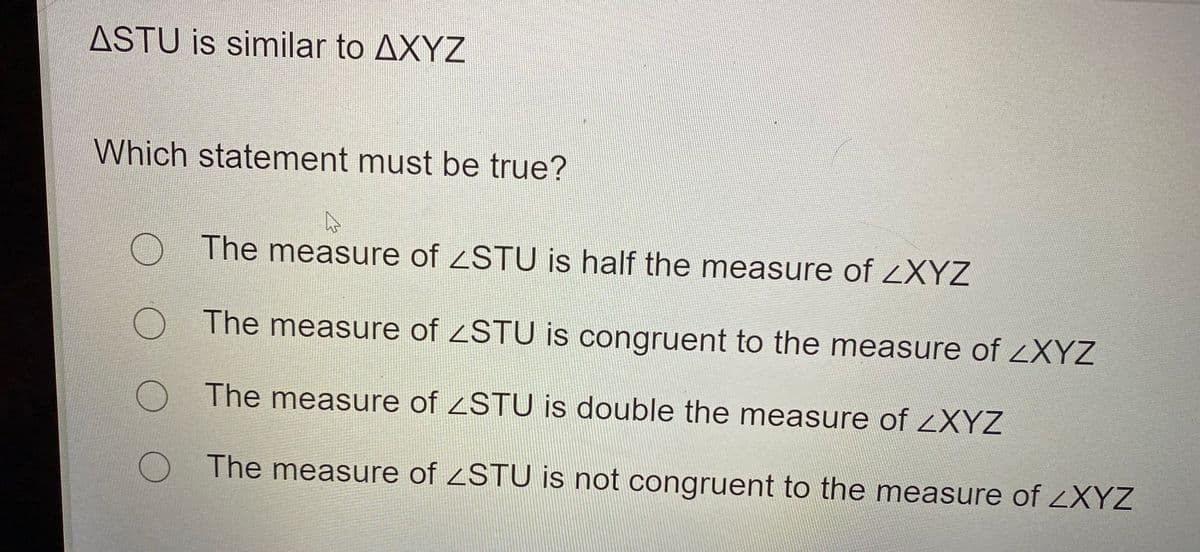 ASTU is similar to AXYZ
Which statement must be true?
The measure of STU is half the measure ofZXYZ
The measure of ZSTU is congruent to the measure of ZXYZ
The measure of STU is double the measure of XYZ
The measure of <STU is not congruent to the measure of ZXYZ
O O
