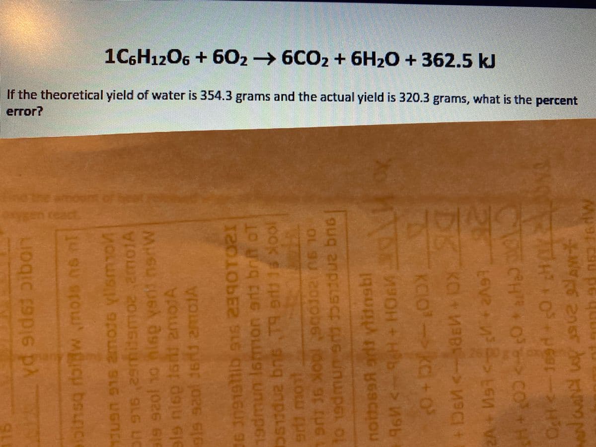 1C6H12O6 + 602 6CO2 + 6H2O + 362.5 kJ
If the theoretical yield of water is 354.3 grams and the actual yield is 320.3 grams, what is the percent
error?
eamour
gEn
react.
6.
yd gid6i pibon
62 SLG UC
ale szol 10 hisg yeni nerW
OLU
e 16nt 2motA
ols saol Jers amotA
06 309191ib s1s 2390T021
19dmun Ismon arti brft oT
erdi mont
OL 9U
to 19dmun sn bidue bns
OK 9
besR adi ylitonsbl
KCIO-kC+0
DS
ToCH+O> co
