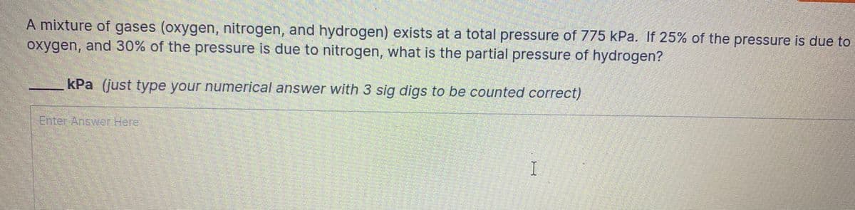 A mixture of gases (oxygen, nitrogen, and hydrogen) exists at a total pressure of 775 kPa. If 25% of the pressure is due to
oxygen, and 30% of the pressure is due to nitrogen, what is the partial pressure of hydrogen?
kPa (just type your numerical answer with 3 sig digs to be counted correct)
Enter Answer Here
I
