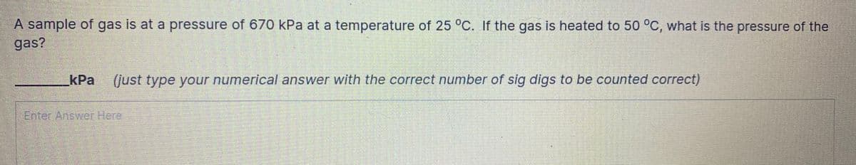 A sample of gas is at a pressure of 670 kPa at a temperature of 25 °C. If the gas is heated to 50 °C, what is the pressure of the
gas?
kPa (just type your numerical answer with the correct number of sig digs to be counted correct)
Enter Answer Here
