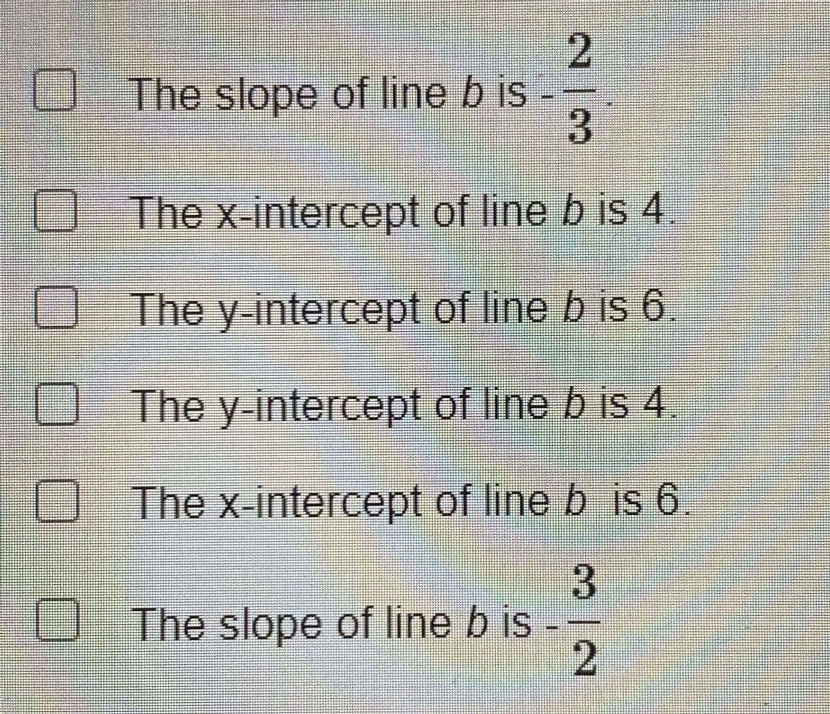 The slope of line b is
3
O The x-intercept of line b is 4.
O The y-intercept of line b is 6
O The y intercept of line b is 4.
The x-intercept of lineb js 6.
The slope of line b is --
23
3/2
