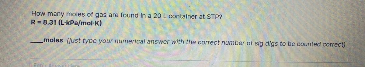 How many moles of gas are found in a 20 L container at STP?
R = 8.31 (L·kPa/mol·K)
moles (just type your numerical answer with the correct number of sig digs to be counted correct)
Enter Anc erHere
