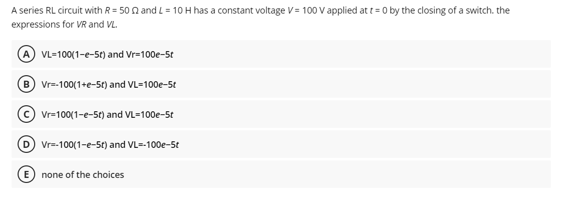 A series RL circuit with R = 50 2 and L = 10 H has a constant voltage V = 100 V applied at t = 0 by the closing of a switch. the
expressions for VR and VL.
A VL=100(1-e-5t) and Vr=100e-5t
B Vr=-100(1+e-5t) and VL=100e-5t
C) Vr=100(1-e-5t) and VL=100e-5t
D Vr=-100(1-e-5t) and VL=-100e-5t
none of the choices