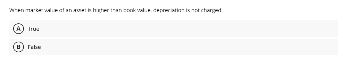 When market value of an asset is higher than book value, depreciation is not charged.
A True
B False