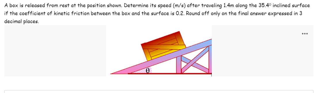 A box is released from rest at the position shown. Determine its speed (m/s) after traveling 1.4m along the 35.4° inclined surface
if the coefficient of kinetic friction between the box and the surface is 0.2. Round off only on the final answer expressed in 3
decimal places.
...