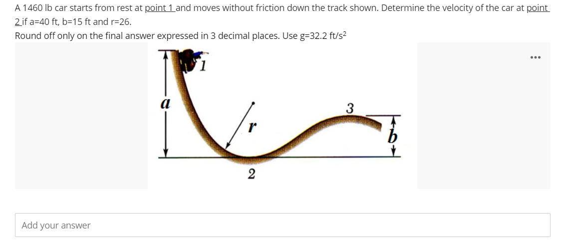 A 1460 lb car starts from rest at point 1 and moves without friction down the track shown. Determine the velocity of the car at point
2 if a 40 ft, b=15 ft and r=26.
Round off only on the final answer expressed in 3 decimal places. Use g=32.2 ft/s²
Add your answer
2
3
...