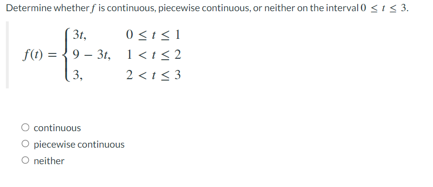 Determine whether f is continuous, piecewise continuous, or neither on the interval 0 ≤ t ≤ 3.
0 ≤ t ≤ 1
1 < t ≤2
2 < t ≤3
f(t) =
10 -
3t,
9
3,
3t,
continuous
O piecewise continuous
O neither