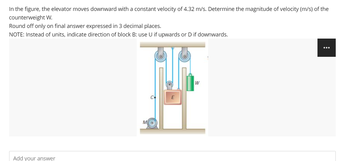 In the figure, the elevator moves downward with a constant velocity of 4.32 m/s. Determine the magnitude of velocity (m/s) of the
counterweight W.
Round off only on final answer expressed in 3 decimal places.
NOTE: Instead of units, indicate direction of block B: use U if upwards or D if downwards.
Add your answer
M
E
W
: