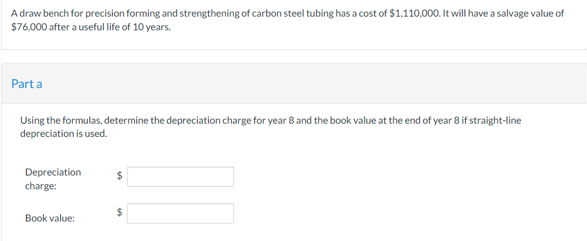 A draw bench for precision forming and strengthening of carbon steel tubing has a cost of $1,110,000. It will have a salvage value of
$76,000 after a useful life of 10 years.
Part a
Using the formulas, determine the depreciation charge for year 8 and the book value at the end of year 8 if straight-line
depreciation is used.
Depreciation
charge:
Book value:
$
$
