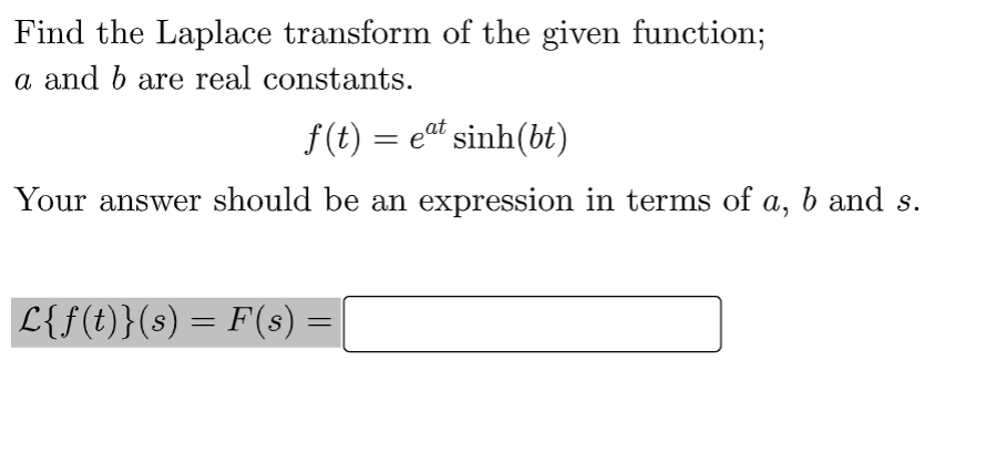 Find the Laplace transform of the given function;
a and b are real constants.
f(t) = eat sinh(bt)
Your answer should be an expression in terms of a, b and s.
L{f(t)}(s) = F(s)
=