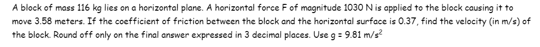 A block of mass 116 kg lies on a horizontal plane. A horizontal force F of magnitude 1030 N is applied to the block causing it to
move 3.58 meters. If the coefficient of friction between the block and the horizontal surface is 0.37, find the velocity (in m/s) of
the block. Round off only on the final answer expressed in 3 decimal places. Use g = 9.81 m/s²