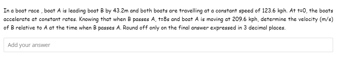 In a boat race, boat A is leading boat B by 43.2m and both boats are travelling at a constant speed of 123.6 kph. At t=0, the boats
accelerate at constant rates. Knowing that when B passes A, t=8s and boat A is moving at 209.6 kph, determine the velocity (m/s)
of B relative to A at the time when B passes A. Round off only on the final answer expressed in 3 decimal places.
Add your answer