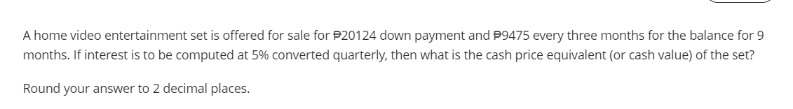 A home video entertainment set is offered for sale for 20124 down payment and P9475 every three months for the balance for 9
months. If interest is to be computed at 5% converted quarterly, then what is the cash price equivalent (or cash value) of the set?
Round your answer to 2 decimal places.