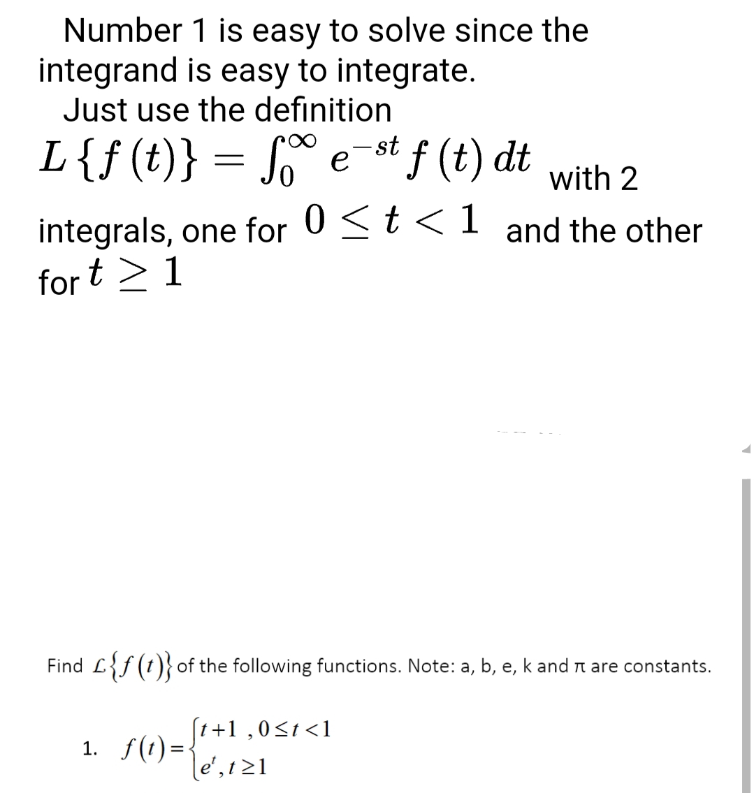 Number 1 is easy to solve since the
integrand is easy to integrate.
Just use the definition
L{f(t)} = S° e-st f (t) dt
е
with 2
integrals, one for 0St<1 and the other
for
t> 1
Find L{f(t)} of the following functions. Note: a, b, e, k and n are constants.
(1+1 ,0<t <1
1. f(t)=\e',1z1
