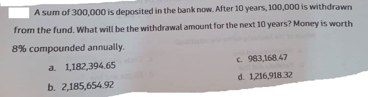 A sum of 300,000 is deposited in the bank now. After 10 years, 100,000 is withdrawn
from the fund. What will be the withdrawal amount for the next 10 years? Money is worth
8% compounded annually.
Saholisupe od
a. 1,182,394.65
b. 2,185,654.92
c. 983,168.47
d. 1,216,918.32
