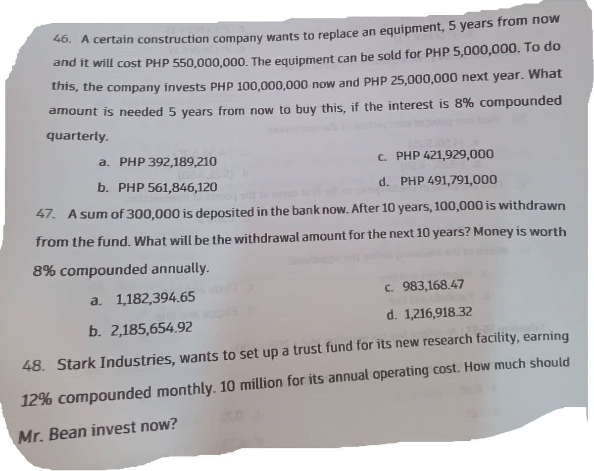 46. A certain construction company wants to replace an equipment, 5 years from now
and it will cost PHP 550,000,000. The equipment can be sold for PHP 5,000,000. To do
this, the company invests PHP 100,000,000 now and PHP 25,000,000 next year. What
amount is needed 5 years from now to buy this, if the interest is 8% compounded
quarterly.
a. PHP 392,189,210
c.
PHP 421,929,000
b. PHP 561,846,120
d. PHP 491,791,000
47. A sum of 300,000 is deposited in the bank now. After 10 years, 100,000 is withdrawn
from the fund. What will be the withdrawal amount for the next 10 years? Money is worth
8% compounded annually.
a. 1,182,394.65
b. 2,185,654.92
252)
c. 983,168.47
sit bas clode
d. 1,216,918.32
48. Stark Industries, wants to set up a trust fund for its new research facility, earning
12% compounded monthly. 10 million for its annual operating cost. How much should
Mr. Bean invest now?