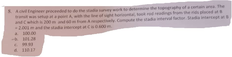 8. A civil Engineer proceeded to do the stadia survey work to determine the topography of a certain area. The
transit was setup at a point A, with the line of sight horizontal, took rod readings from the rids placed at B
and C which is 200 m and 60 m from A respectively. Compute the stadia interval factor. Stadia intercept at 8
= 2.001 m and the stadia intercept at C is 0.600 m.
a. 100.00
-b. 101.28
C. 99.93
d. 110.17