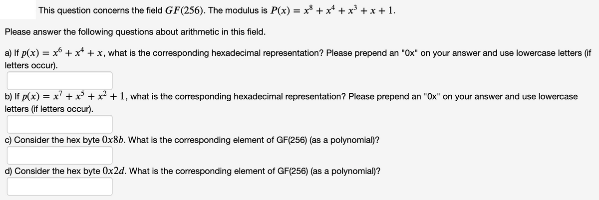 This question concerns the field GF(256). The modulus is P(x) = x° + x* + x° + x + 1.
Please answer the following questions about arithmetic in this field.
a) If p(x) = x° + x* + x, what is the corresponding hexadecimal representation? Please prepend an "Ox" on your answer and use lowercase letters (if
letters occur).
b) If p(x) = x' + x + x² + 1, what is the corresponding hexadecimal representation? Please prepend an "Ox" on your answer and use lowercase
letters (if letters occur).
c) Consider the hex byte Ox8b. What is the corresponding element of GF(256) (as a polynomial)?
d) Consider the hex byte 0x2d. VWhat is the corresponding element of GF(256) (as a polynomial)?
