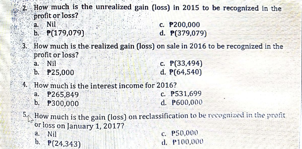 2 How much is the unrealized gain (loss) in 2015 to be recognized in the
profit or loss?
a. Nil
b. P(179,079)
C. P200,000
d. P(379,079)
3. How much is the realized gain (loss) on sale in 2016 to be recognized in the
profit or loss?
c. P(33,494)
d. P(64,540)
a.
Nil
b. P25,000
4. How much is the interest income for 2016?
a. P265,849
b. P300,000
C. P531,699
d. P600,000
5.
How much is the gain (loss) on reclassification to be recognized in the profit
or loss on January 1, 2017?
а. Nil
b. P(24,343)
с. Р50,000
d. P100,000
