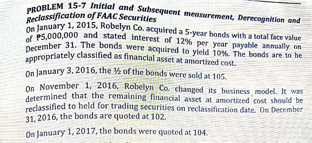 Reclassification of FAAC Securities
PROBLEM 15-7 Initial and Subsequent measurement, Derecognition and
On January 3, 2016, the ½ of the bonds were sold at 105.
appropriately classified as financial asset at amortized cost.
December 31. The bonds were acquired to yield 10%. The bonds are to be
of P5,000,000 and stated interest of 12% per year payable annually on
On January 1, 2015, Robelyn Co. acquired a 5-year bonds with a total face value
January 1, 2015, Robelyn Co. acquired a 5-ycar bonds with a total face value
on 0.000 and stated interest of 12% per year payable annually on
pecember 31. The bondS were acquired to yield 10%. The bonds are to he
apropriately classified as financial asset at amortized cost.
On lanuary 3, 2016, the ½ of the bonds were sold at 105.
On November 1, 2016, Robelyn Co. changed its business model. It was
determined that the remaining financial asset at amortized cost should be
reclassified to held for trading securities on reclassification date. On December
31. 2016, the bonds are quoted at 102.
On lanuary 1, 2017, the bonds were quoted at 104.
