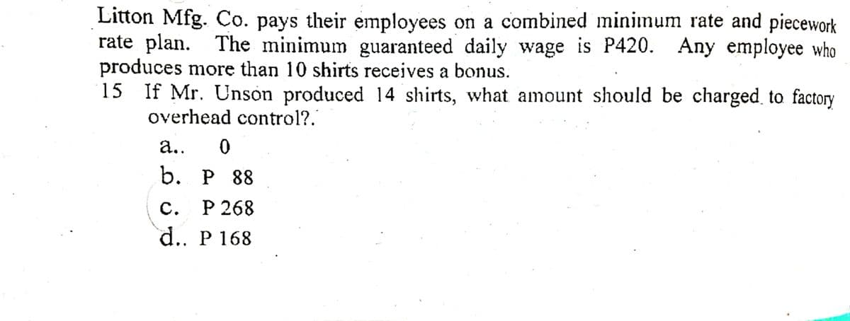 Litton Mfg. Co. pays their employees on a combined minimum rate and piecework
rate plan. The minimum guaranteed daily wage is P420. Any employee who
produces more than 10 shirts receives a bonus.
15 If Mr. Unson produced 14 shirts, what amount should be charged to factory
overhead control?.
а..
b. Р 88
C. P 268
d.. P 168
