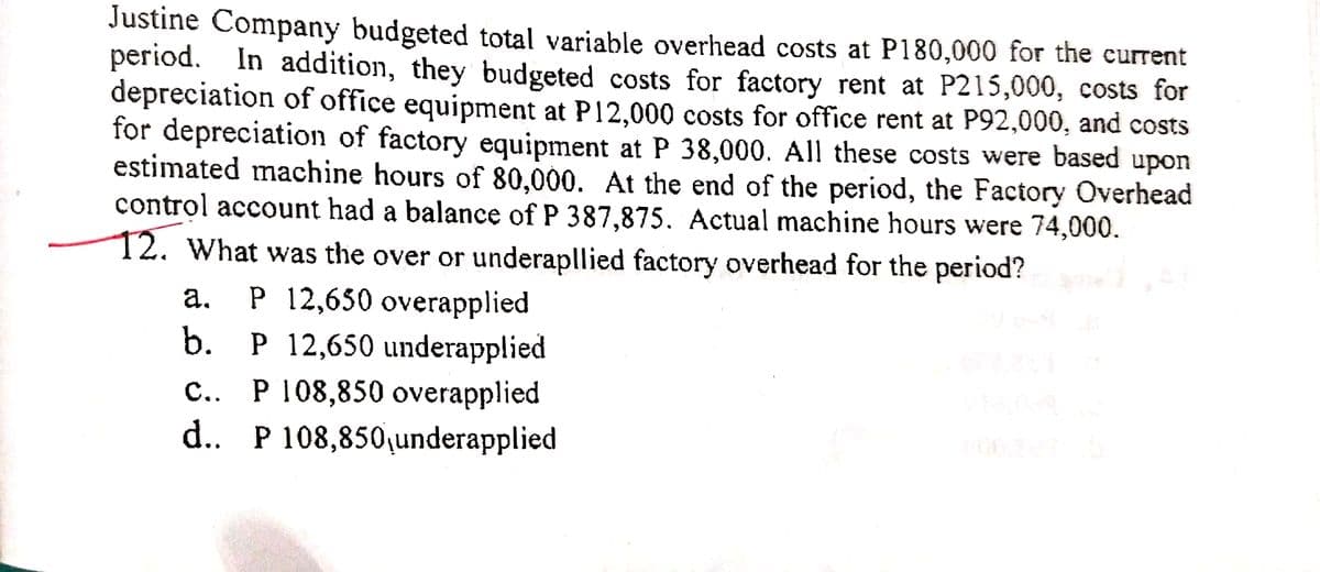 Justine Company budgeted total variable overhead costs at P180,000 for the current
period. In addition, they budgeted costs for factory rent at P215,000, costs for
depreciation of office equipment at P12,000 costs for office rent at P92,000, and costs
for depreciation of factory equipment at P 38,000. All these costs were based upon
estimated machine hours of 80,000. At the end of the period, the Factory Overhead
control account had a balance of P 387,875. Actual machine hours were 74,000.
12. What was the over or underapllied factory overhead for the period?
а. Р 12,650 overapplied
b. P 12,650 underapplied
c.. P 108,850 overapplied
d.. P 108,850,underapplied
