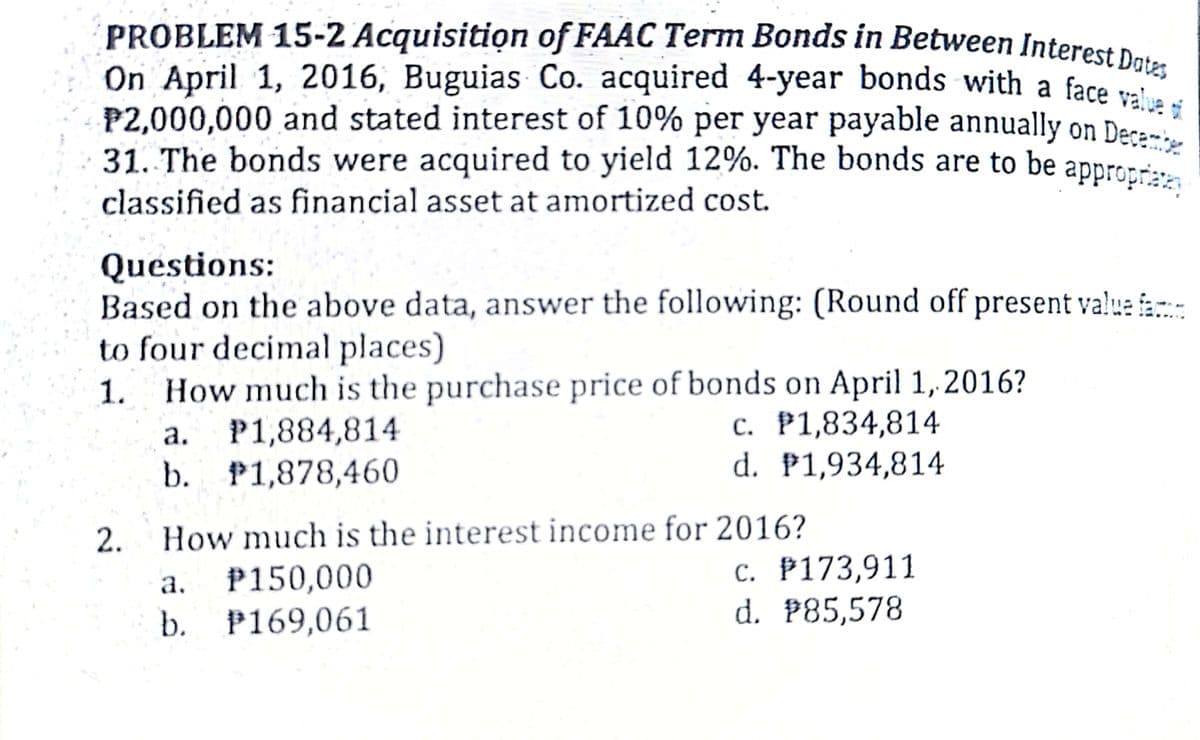 On April 1, 2016, Buguias Co. acquired 4-year bonds with a face value i
PROBLEM 15-2 Acquisition of FAAC Term Bonds in Between Interest Dats
P2,000,000 and stated interest of 10% per year payable annually on Decem
31. The bonds were acquired to yield 12%. The bonds are to be appropræz;
P2,000,000 and stated interest of 10% per year payable annually on Deca
31. The bonds were acquired to yield 12%. The bonds are to be appror
classified as financial asset at amortized cost.
Questions:
Based on the above data, answer the following: (Round off present value fa
to four decimal places)
How much is the purchase price of bonds on April 1,2016?
P1,884,814
b. P1,878,460
1.
c. P1,834,814
d. P1,934,814
a.
2.
How much is the interest income for 2016?
P150,000
b. P169,061
c. P173,911
d. P85,578
a.
