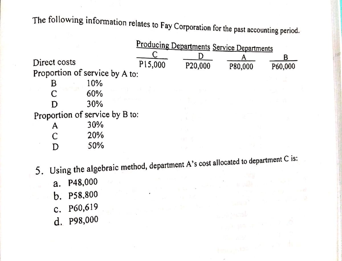 The following information relates to Fay Corporation for the past accounting period.
Producing Departments Service Departments
D.
P20,000
Direct costs
Proportion of service by A to:
B
P15,000
P80,000
P60,000
10%
C
60%
D 30%
Proportion of service by B to:
A
30%
C
20%
50%
5. Using the algebraic method, department A’s cost allocated to department C is:
a. P48,000
b. P58,800
с. Р60,619
d. P98,000
