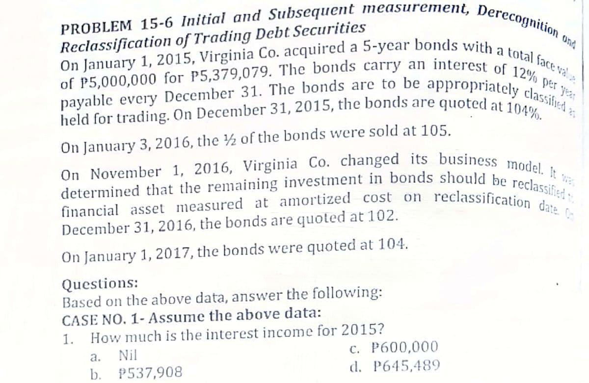 held for trading. On December 31, 2015, the bonds are quoted at 104%.
On January 1, 2015, Virginia Co. acquired a 5-year bonds with a total face val
of P5,000,000 for P5,379,079. The bonds carry an interest of 12% per year
On November 1, 2016, Virginia Co. changed its business model. It :
payable every December 31. The bonds are to be appropriately classified 2;
determined that the remaining investment in bonds should be reclassified t
PROBLEM 15-6 Initial and Subsequent measurement, Derecognition c
financial asset measured at amortized cost on reclassification date. C
Ond
Reclassification of Trading Debt Securities
On January 3, 2016, the ½ of the bonds were sold at 105.
December 31, 2016, the bonds are quoted at 102.
On January 1, 2017, the bonds were quoted at 104.
Questions:
Based on the above data, answer the following:
CASE NO. 1- Assume the above data:
1.
How much is the interest income for 2015?
c. P600,000
d. P645,489
a.
Nil
b. P537,908
