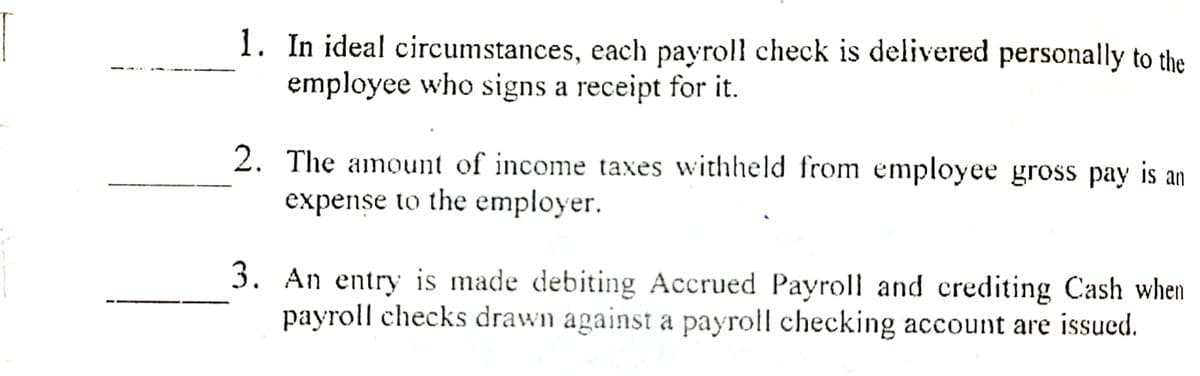 1. In ideal circumstances, each payroll check is delivered personally to the
employee who signs a receipt for it.
2. The amount of income taxes withheld from employee gross pay is an
expense to the employer.
3. An entry is made debiting Accrued Payroll and crediting Cash when
payroll checks drawn against a payroll checking account are issued.
