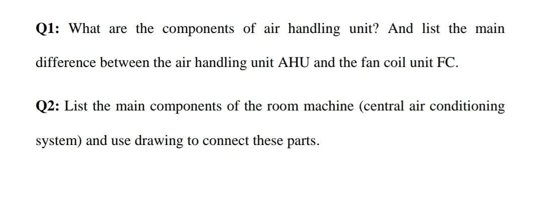 Q1: What are the components of air handling unit? And list the main
difference between the air handling unit AHU and the fan coil unit FC.
Q2: List the main components of the room machine (central air conditioning
system) and use drawing to connect these parts.
