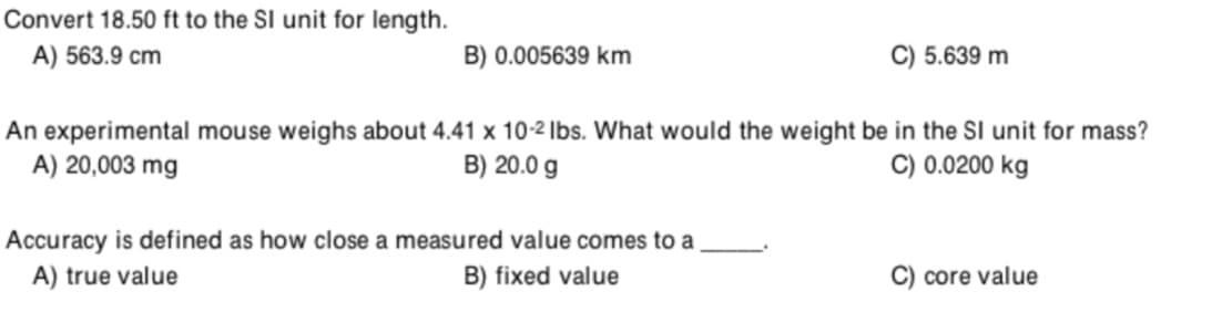 Convert 18.50 ft to the SI unit for length.
A) 563.9 cm
B) 0.005639 km
C) 5.639 m
An experimental mouse weighs about 4.41 x 10-2 Ibs. What would the weight be in the SI unit for mass?
A) 20,003 mg
B) 20.0 g
C) 0.0200 kg
Accuracy is defined as how close a measured value comes to a
A) true value
B) fixed value
C) core value
