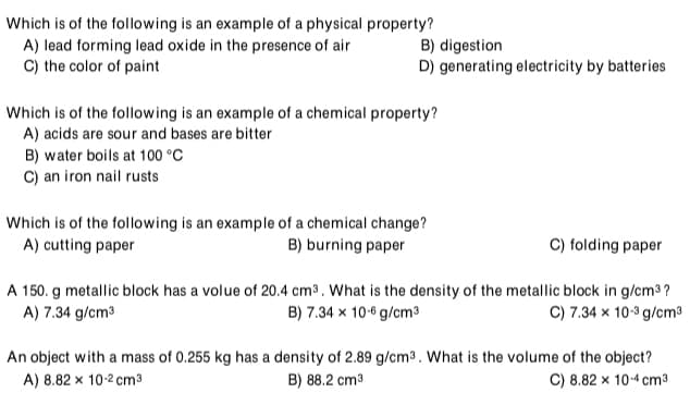 Which is of the following is an example of a physical property?
A) lead forming lead oxide in the presence of air
C) the color of paint
B) digestion
D) generating electricity by batteries
Which is of the following is an example of a chemical property?
A) acids are sour and bases are bitter
B) water boils at 100 °C
C) an iron nail rusts
Which is of the following is an example of a chemical change?
A) cutting paper
B) burning paper
C) folding paper
A 150. g metallic block has a volue of 20.4 cm³. What is the density of the metallic block in g/cm3 ?
A) 7.34 g/cm3
B) 7.34 x 10-6 g/cm3
C) 7.34 x 10-3 g/cm³
An object with a mass of 0.255 kg has a density of 2.89 g/cm³. What is the volume of the object?
B) 88.2 cm3
A) 8.82 x 10-2 cm3
C) 8.82 x 10-4 cm3

