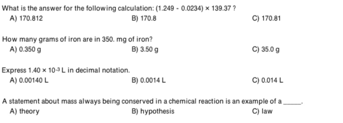 What is the answer for the following calculation: (1.249 - 0.0234) × 139.37 ?
A) 170.812
B) 170.8
C) 170.81
How many grams of iron are in 350. mg of iron?
A) 0.350 g
B) 3.50 g
C) 35.0 g
Express 1.40 x 10-3 L in decimal notation.
A) 0.00140 L
B) 0.0014 L
C) 0.014 L
A statement about mass always being conserved in a chemical reaction is an example of a
B) hypothesis
A) theory
C) law
