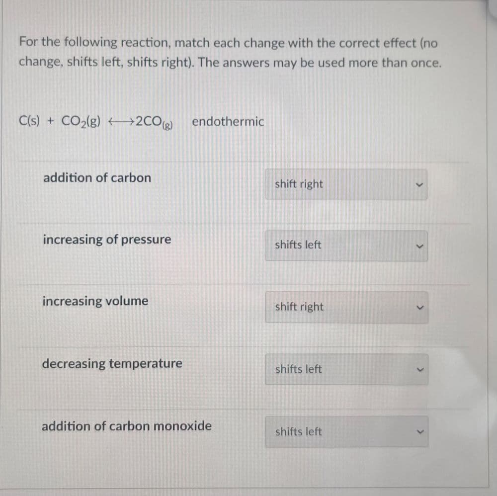 For the following reaction, match each change with the correct effect (no
change, shifts left, shifts right). The answers may be used more than once.
C(s) + CO₂(g)2CO(g)
addition of carbon
increasing of pressure
increasing volume
decreasing temperature
endothermic
addition of carbon monoxide
shift right
shifts left
shift right
shifts left
shifts left