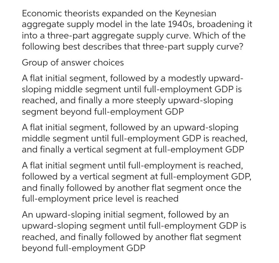 Economic theorists expanded on the Keynesian
aggregate supply model in the late 1940s, broadening it
into a three-part aggregate supply curve. Which of the
following best describes that three-part supply curve?
Group of answer choices
A flat initial segment, followed by a modestly upward-
sloping middle segment until full-employment GDP is
reached, and finally a more steeply upward-sloping
segment beyond full-employment GDP
A flat initial segment, followed by an upward-sloping
middle segment until full-employment GDP is reached,
and finally a vertical segment at full-employment GDP
A flat initial segment until full-employment is reached,
followed by a vertical segment at full-employment GDP,
and finally followed by another flat segment once the
full-employment price level is reached
An upward-sloping initial segment, followed by an
upward-sloping segment until full-employment GDP is
reached, and finally followed by another flat segment
beyond full-employment GDP
