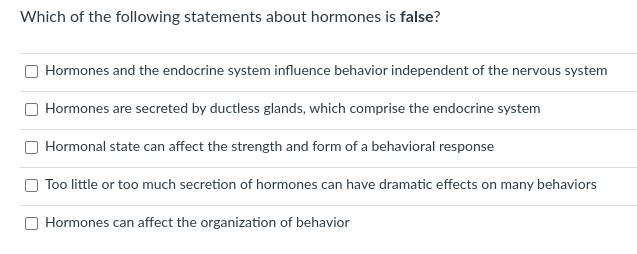 Which of the following statements about hormones is false?
Hormones and the endocrine system influence behavior independent of the nervous system
Hormones are secreted by ductless glands, which comprise the endocrine system
Hormonal state can affect the strength and form of a behavioral response
Too little or too much secretion of hormones can have dramatic effects on many behaviors
Hormones can affect the organization of behavior

