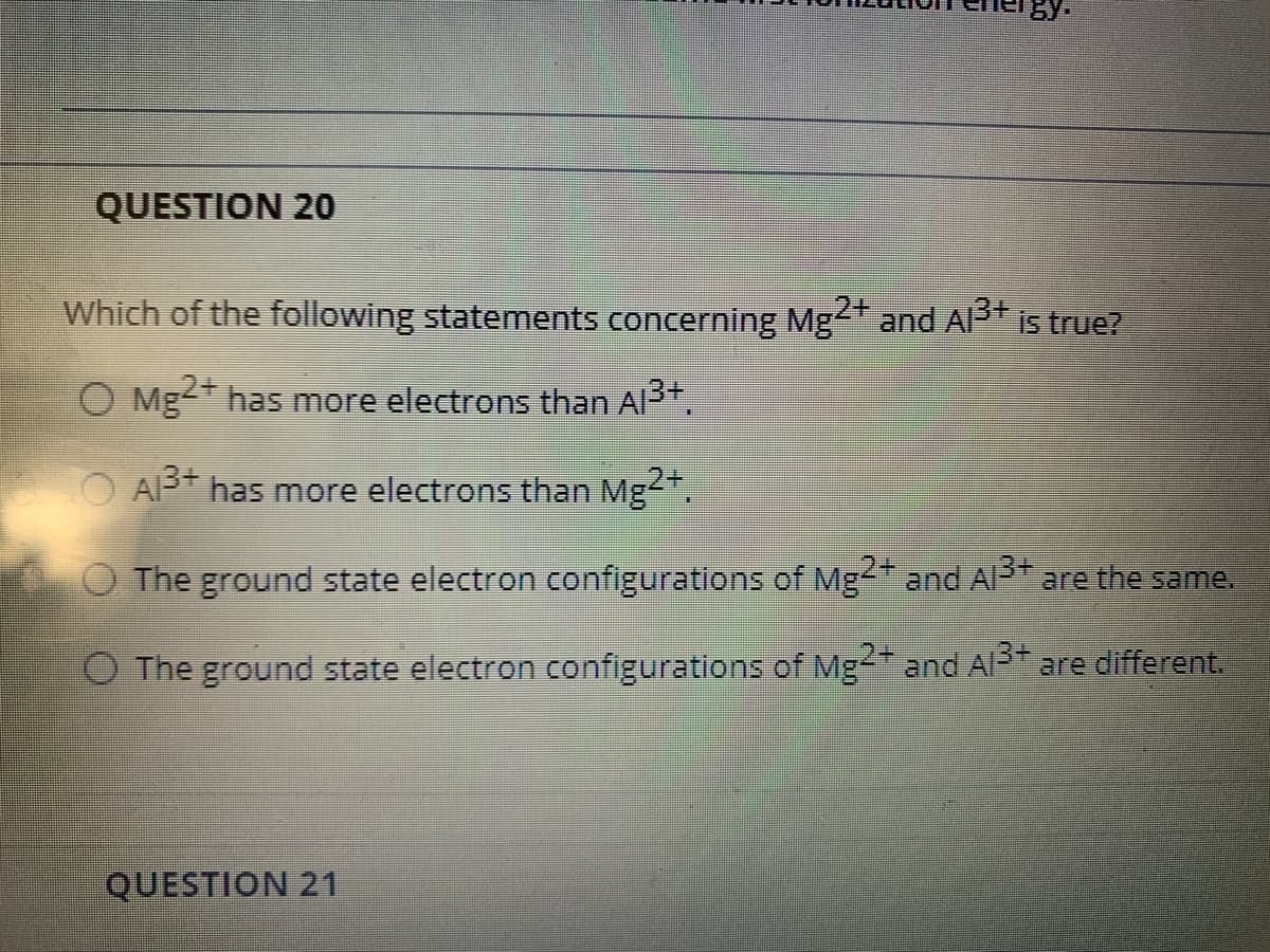 QUESTION 2O
Which of the following statements concerning Mg+ and Al+
is true?
O Mg has more electrons than Al3+.
O AP has more electrons than Mg".
,2+
O The ground state electron configurations of Mg and Al are the same.
O The ground state electron configurations of Mg-" and Al3+ are different.
QUESTION 21
