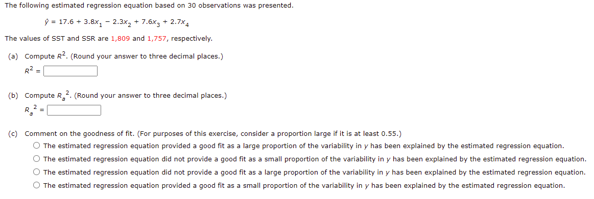 The following estimated regression equation based on 30 observations was presented.
ý = 17.6 + 3.8x, - 2.3x, + 7.6x3 + 2.7x4
The values of SST and SSR are 1,809 and 1,757, respectively.
(a) Compute R. (Round your answer to three decimal places.)
R2 =
(b) Compute R_2. (Round your answer to three decimal places.)
(c) Comment on the goodness of fit. (For purposes of this exercise, consider a proportion large if it is at least 0.55.)
O The estimated regression equation provided a good fit as a large proportion of the variability in y has been explained by the estimated regression equation.
O The estimated regression equation did not provide a good fit as a small proportion of the variability in y has been explained by the estimated regression equation.
O The estimated regression equation did not provide a good fit as a large proportion of the variability in y has been explained by the estimated regression equation.
O The estimated regression equation provided a good fit as a small proportion of the variability in y has been explained by the estimated regression equation.
