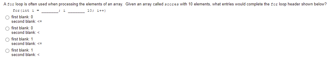 A for loop is often used when processing the elements of an array. Given an array called scores with 10 elements, what entries would complete the for loop header shown below?
for (int i =
10; i++)
O first blank: 0
second blank: <=
O first blank: 0
second blank: <
O first blank: 1
second blank: <=
first blank: 1
second blank: <
O O
