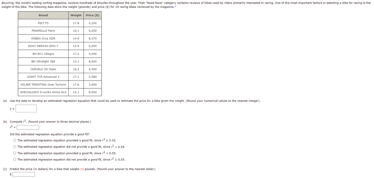Bicycling, the world's leading cycling magazine, reviews hundreds of bicycles throughout the year. Their "Road-Race" category contains reviews of bikes used by riders primarily interested in racing. One of the most important factors in selecting a bike for racing is the
weight of the bike. The following data show the weight (pounds) and price ($) for 10 racing bikes reviewed by the magazine.t
Brand
Weight
Price ($)
FELT F5
17.8
2,100
PINARELLO Paris
16.1
6,250
ORBEA Orca GDR
14.9
8,370
EDDY MERCKX EMX-7
15.9
6,200
BH RC1 Ultegra
17.2
4,000
BH Ultralight 386
13.1
8,600
CERVELO S5 Team
16.2
6,000
GIANT TCR Advanced 2
17.1
2,580
WILIER TRIESTINA Gran Turismo
17.6
3,400
SPECIALIZED S-works Amira SL4
14.1
8,000
(a) Use the data to develop an estimated regression equation that could be used to estimate the price for a bike given the weight. (Round your numerical values to the nearest integer).
(b) Compute 2. (Round your answer to three decimal places.)
12 =
Did the estimated regression equation provide a good fit?
O The estimated regression equation provided a good fit, since r2 2 0.55.
O The estimated regression equation did not provide a good fit, since r2 < 0.55.
O The estimated regression equation provided a good fit, since r2 < 0.55.
O The estimated regression equation did not provide a good fit, since r? > 0.55.
(c) Predict the price (in dollars) for a bike that weighs 13 pounds. (Round your answer to the nearest dollar.)
