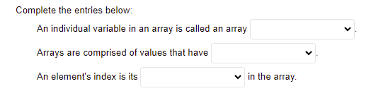Complete the entries below:
An individual variable in an array is called an array
Arrays are comprised of values that have
An element's index is its
v in the array.
