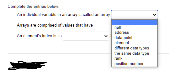 Complete the entries below:
An individual variable in an array is called an array
Arrays are comprised of values that have
null
address
An element's index is its
data point
element
different data types
the same data type
rank
position number
>
